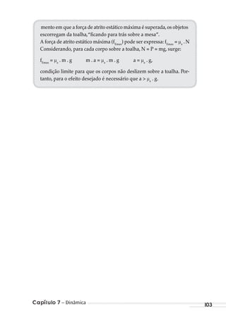 Capítulo 7 – Dinâmica 103
mento em que a força de atrito estático máxima é superada,os objetos
escorregam da toalha,“ficando para trás sobre a mesa”.
A força de atrito estático máxima (fEmax
) pode ser expressa: fEmax
= e
. N
Considerando, para cada corpo sobre a toalha, N = P = mg, surge:
fEmax
= e
. m . g m . a = e
. m . g a = e
. g,
condição limite para que os corpos não deslizem sobre a toalha. Por-
tanto, para o efeito desejado é necessário que a > e
. g.
MC de Fisica_prova4.indd 103 29/03/2012 16:36:12
 