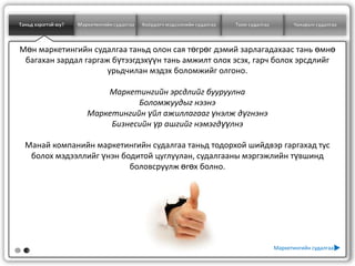 Таньд хэрэгтэй юу?   Маркетингийн судалгаа   Хоёрдогч мэдээллийн судалгаа   Тоон судалгаа         Чанарын судалгаа



Мөн маркетингийн судалгаа таньд олон сая төгрөг дэмий зарлагадахаас тань өмнө
 багахан зардал гаргаж бүтээгдэхүүн тань амжилт олох эсэх, гарч болох эрсдлийг
                      урьдчилан мэдэх боломжийг олгоно.

                            Маркетингийн эрсдлийг бууруулна
                                   Боломжуудыг нээнэ
                        Маркетингийн үйл ажиллагааг үнэлж дүгнэнэ
                             Бизнесийн үр ашгийг нэмэгдүүлнэ

  Манай компанийн маркетингийн судалгаа таньд тодорхой шийдвэр гаргахад тус
   болох мэдээллийг үнэн бодитой цуглуулан, судалгааны мэргэжлийн түвшинд
                           боловсруулж өгөх болно.




   2
                                                                                            Маркетингийн судалгаа
 