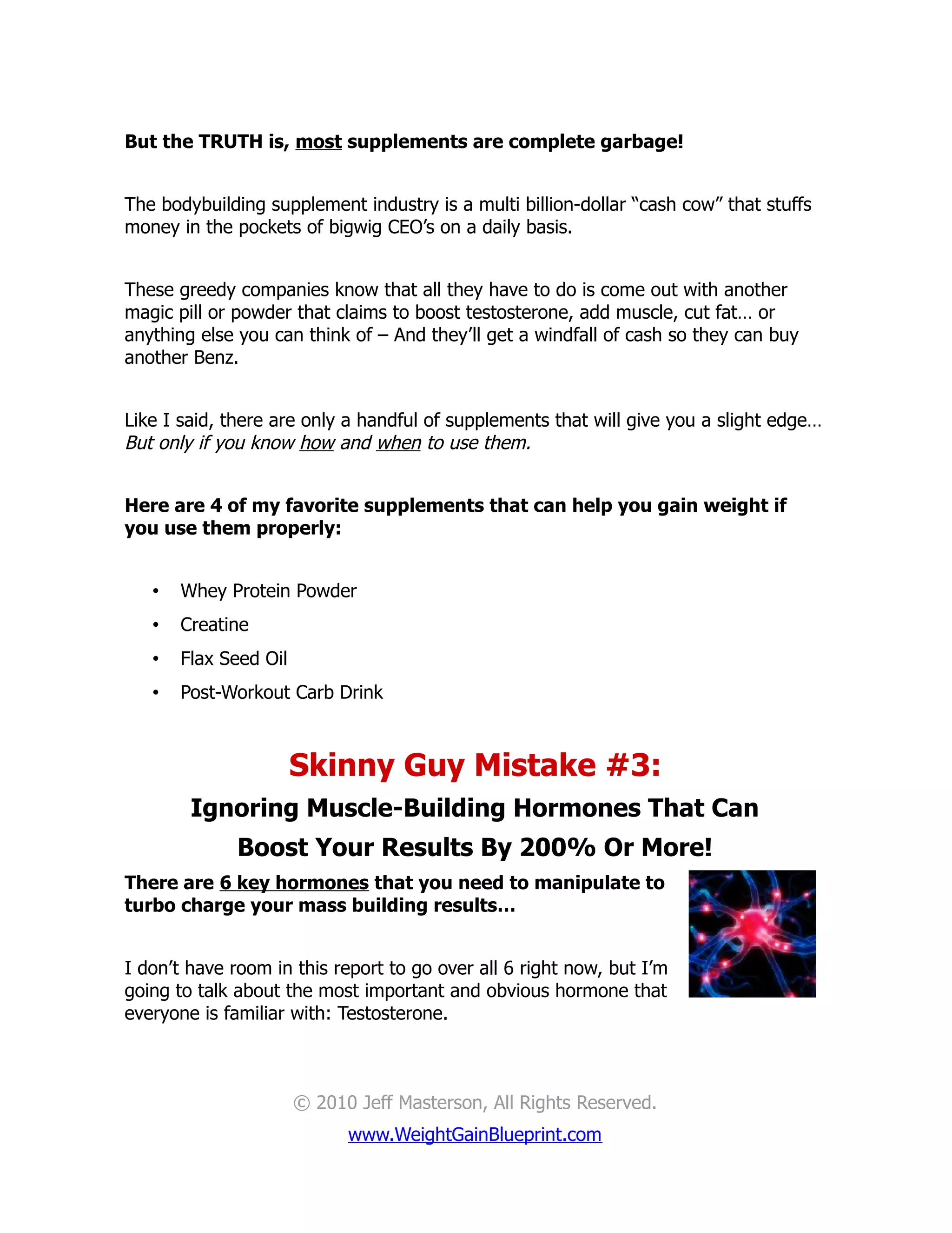 But the TRUTH is, most supplements are complete garbage!


The bodybuilding supplement industry is a multi billion-dollar “cash cow” that stuffs
money in the pockets of bigwig CEO’s on a daily basis.


These greedy companies know that all they have to do is come out with another
magic pill or powder that claims to boost testosterone, add muscle, cut fat… or
anything else you can think of – And they’ll get a windfall of cash so they can buy
another Benz.


Like I said, there are only a handful of supplements that will give you a slight edge…
But only if you know how and when to use them.


Here are 4 of my favorite supplements that can help you gain weight if
you use them properly:


   •   Whey Protein Powder
   •   Creatine
   •   Flax Seed Oil
   •   Post-Workout Carb Drink



                       Skinny Guy Mistake #3:
        Ignoring Muscle-Building Hormones That Can
              Boost Your Results By 200% Or More!
There are 6 key hormones that you need to manipulate to
turbo charge your mass building results…


I don’t have room in this report to go over all 6 right now, but I’m
going to talk about the most important and obvious hormone that
everyone is familiar with: Testosterone.



                       © 2010 Jeff Masterson, All Rights Reserved.
                             www.WeightGainBlueprint.com
 