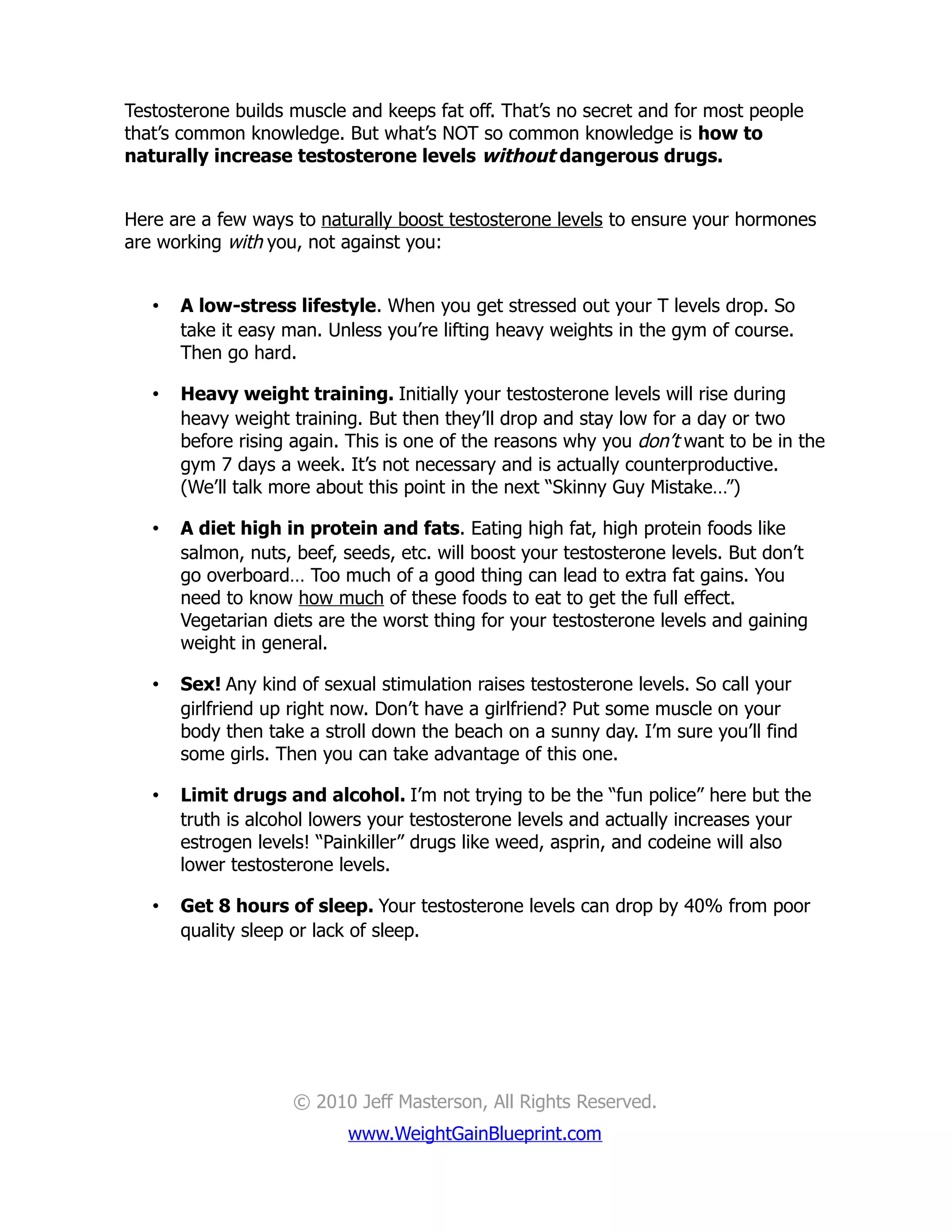 Testosterone builds muscle and keeps fat off. That’s no secret and for most people
that’s common knowledge. But what’s NOT so common knowledge is how to
naturally increase testosterone levels without dangerous drugs.


Here are a few ways to naturally boost testosterone levels to ensure your hormones
are working with you, not against you:


   •   A low-stress lifestyle. When you get stressed out your T levels drop. So
       take it easy man. Unless you’re lifting heavy weights in the gym of course.
       Then go hard.

   •   Heavy weight training. Initially your testosterone levels will rise during
       heavy weight training. But then they’ll drop and stay low for a day or two
       before rising again. This is one of the reasons why you don’t want to be in the
       gym 7 days a week. It’s not necessary and is actually counterproductive.
       (We’ll talk more about this point in the next “Skinny Guy Mistake…”)

   •   A diet high in protein and fats. Eating high fat, high protein foods like
       salmon, nuts, beef, seeds, etc. will boost your testosterone levels. But don’t
       go overboard… Too much of a good thing can lead to extra fat gains. You
       need to know how much of these foods to eat to get the full effect.
       Vegetarian diets are the worst thing for your testosterone levels and gaining
       weight in general.

   •   Sex! Any kind of sexual stimulation raises testosterone levels. So call your
       girlfriend up right now. Don’t have a girlfriend? Put some muscle on your
       body then take a stroll down the beach on a sunny day. I’m sure you’ll find
       some girls. Then you can take advantage of this one.

   •   Limit drugs and alcohol. I’m not trying to be the “fun police” here but the
       truth is alcohol lowers your testosterone levels and actually increases your
       estrogen levels! “Painkiller” drugs like weed, asprin, and codeine will also
       lower testosterone levels.

   •   Get 8 hours of sleep. Your testosterone levels can drop by 40% from poor
       quality sleep or lack of sleep.




                     © 2010 Jeff Masterson, All Rights Reserved.
                           www.WeightGainBlueprint.com
 