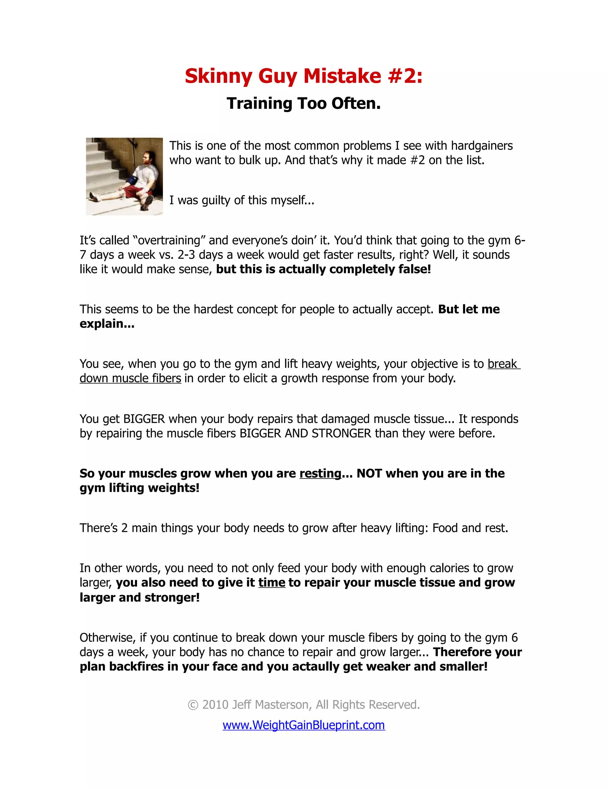 Skinny Guy Mistake #2:
                             Training Too Often.

                 This is one of the most common problems I see with hardgainers
                 who want to bulk up. And that’s why it made #2 on the list.


                 I was guilty of this myself...


It’s called “overtraining” and everyone’s doin’ it. You’d think that going to the gym 6-
7 days a week vs. 2-3 days a week would get faster results, right? Well, it sounds
like it would make sense, but this is actually completely false!


This seems to be the hardest concept for people to actually accept. But let me
explain...


You see, when you go to the gym and lift heavy weights, your objective is to break
down muscle fibers in order to elicit a growth response from your body.


You get BIGGER when your body repairs that damaged muscle tissue... It responds
by repairing the muscle fibers BIGGER AND STRONGER than they were before.


So your muscles grow when you are resting... NOT when you are in the
gym lifting weights!


There’s 2 main things your body needs to grow after heavy lifting: Food and rest.


In other words, you need to not only feed your body with enough calories to grow
larger, you also need to give it time to repair your muscle tissue and grow
larger and stronger!


Otherwise, if you continue to break down your muscle fibers by going to the gym 6
days a week, your body has no chance to repair and grow larger... Therefore your
plan backfires in your face and you actaully get weaker and smaller!


                     © 2010 Jeff Masterson, All Rights Reserved.
                            www.WeightGainBlueprint.com
 