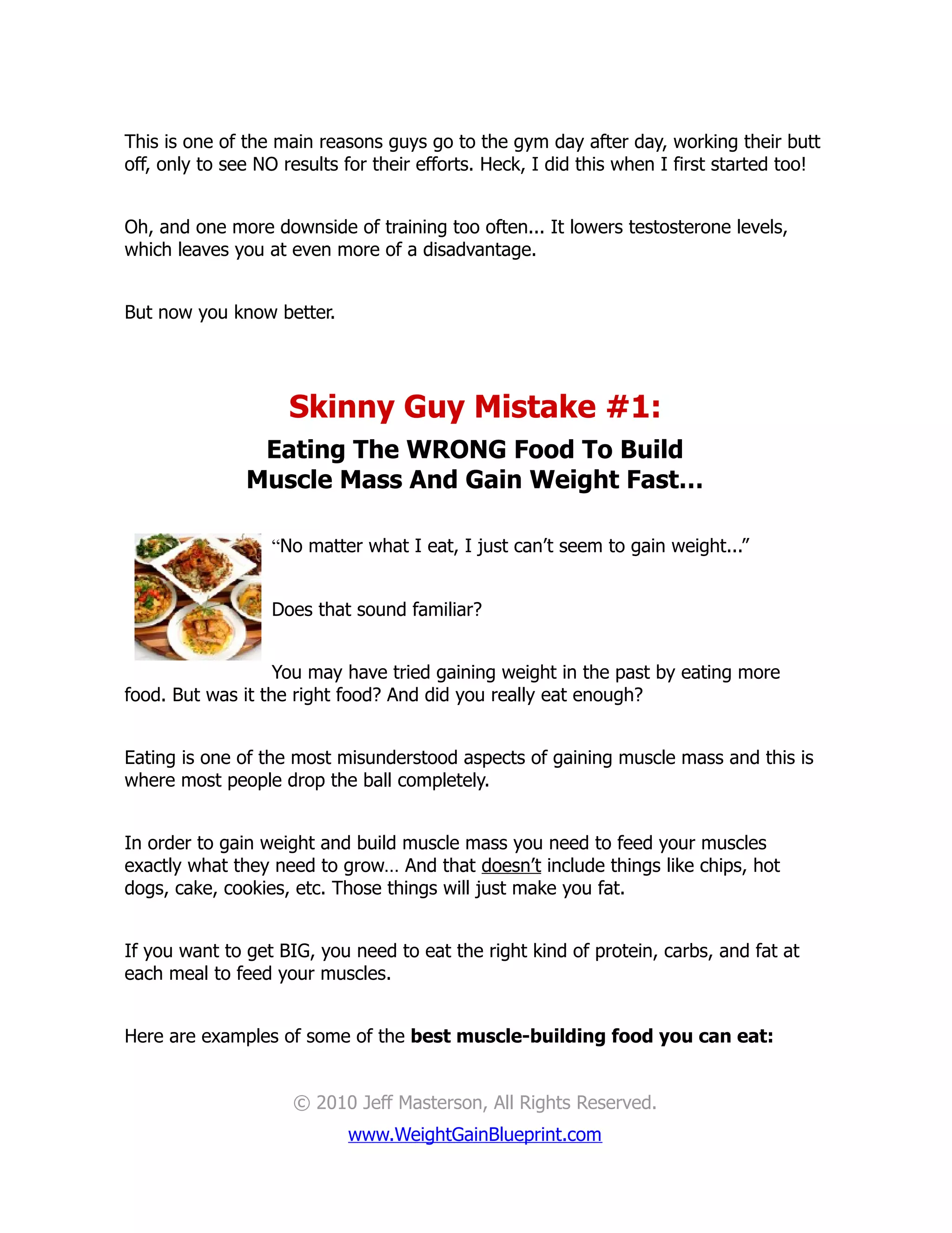 This is one of the main reasons guys go to the gym day after day, working their butt
off, only to see NO results for their efforts. Heck, I did this when I first started too!


Oh, and one more downside of training too often... It lowers testosterone levels,
which leaves you at even more of a disadvantage.


But now you know better.




                     Skinny Guy Mistake #1:
                Eating The WRONG Food To Build
               Muscle Mass And Gain Weight Fast…

                  “No matter what I eat, I just can’t seem to gain weight...”


                  Does that sound familiar?


                   You may have tried gaining weight in the past by eating more
food. But was it the right food? And did you really eat enough?


Eating is one of the most misunderstood aspects of gaining muscle mass and this is
where most people drop the ball completely.


In order to gain weight and build muscle mass you need to feed your muscles
exactly what they need to grow… And that doesn’t include things like chips, hot
dogs, cake, cookies, etc. Those things will just make you fat.


If you want to get BIG, you need to eat the right kind of protein, carbs, and fat at
each meal to feed your muscles.


Here are examples of some of the best muscle-building food you can eat:


                     © 2010 Jeff Masterson, All Rights Reserved.
                            www.WeightGainBlueprint.com
 