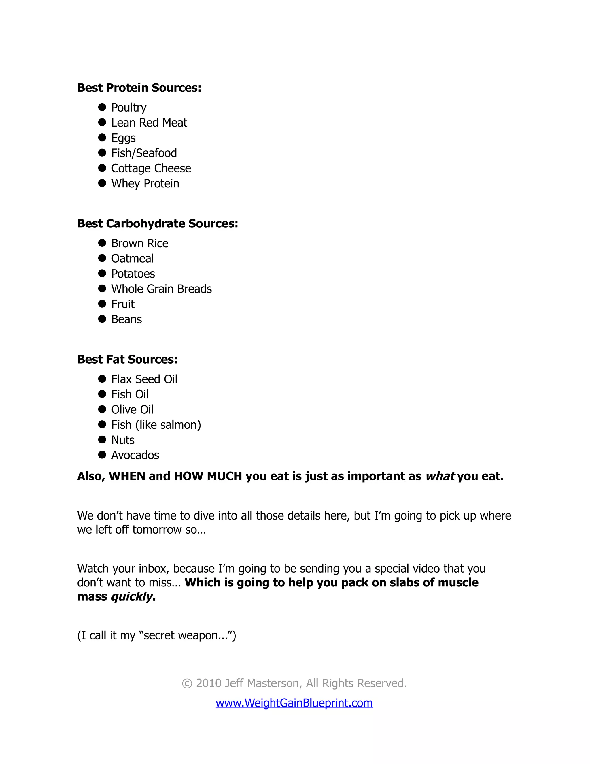 Best Protein Sources:
       Poultry
       Lean Red Meat
       Eggs
       Fish/Seafood
       Cottage Cheese
       Whey Protein


Best Carbohydrate Sources:
       Brown Rice
       Oatmeal
       Potatoes
       Whole Grain Breads
       Fruit
       Beans


Best Fat Sources:
       Flax Seed Oil
       Fish Oil
       Olive Oil
       Fish (like salmon)
       Nuts
       Avocados
Also, WHEN and HOW MUCH you eat is just as important as what you eat.


We don’t have time to dive into all those details here, but I’m going to pick up where
we left off tomorrow so…


Watch your inbox, because I’m going to be sending you a special video that you
don’t want to miss… Which is going to help you pack on slabs of muscle
mass quickly.


(I call it my “secret weapon...”)



                      © 2010 Jeff Masterson, All Rights Reserved.
                             www.WeightGainBlueprint.com
 