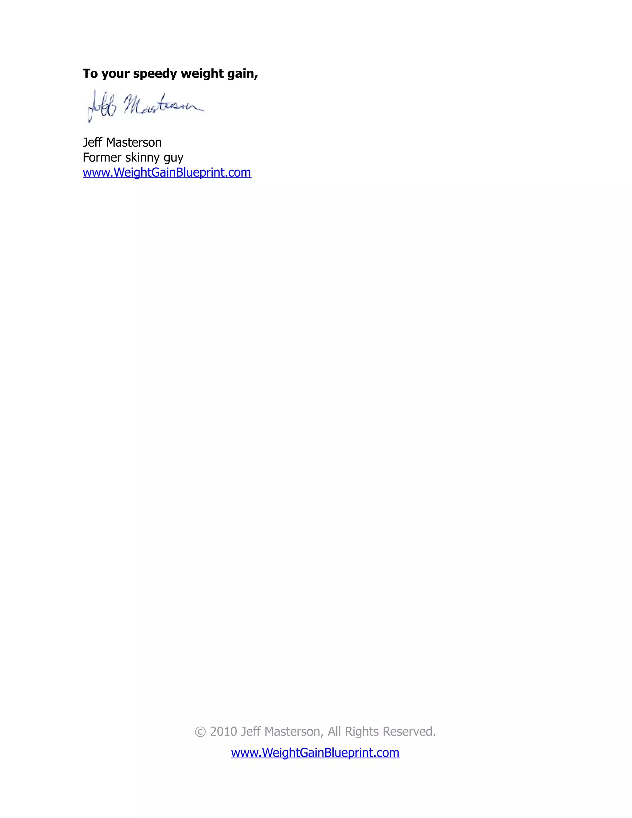 To your speedy weight gain,




Jeff Masterson
Former skinny guy
www.WeightGainBlueprint.com




                 © 2010 Jeff Masterson, All Rights Reserved.
                       www.WeightGainBlueprint.com
 