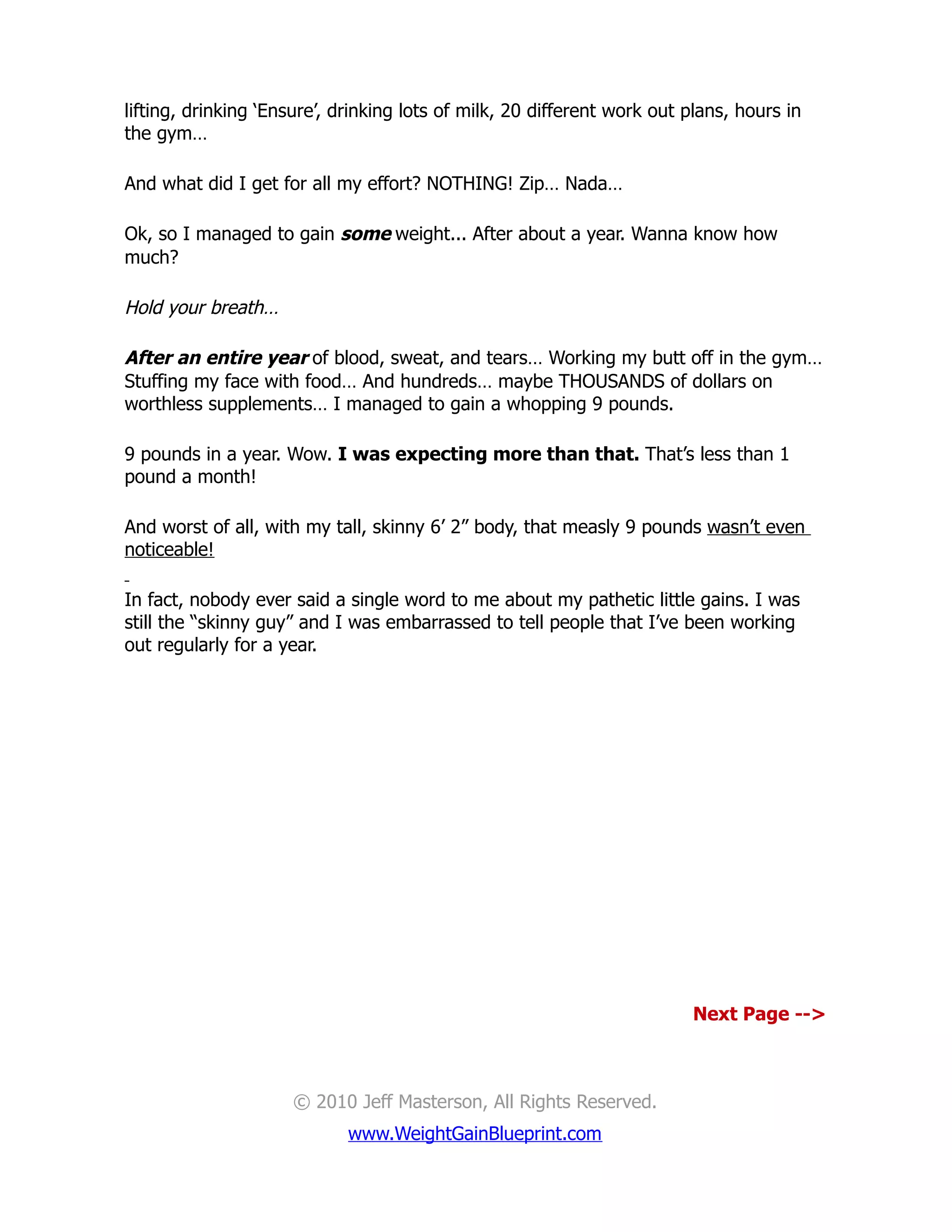lifting, drinking ‘Ensure’, drinking lots of milk, 20 different work out plans, hours in
the gym…

And what did I get for all my effort? NOTHING! Zip… Nada…

Ok, so I managed to gain some weight... After about a year. Wanna know how
much?

Hold your breath…

After an entire year of blood, sweat, and tears… Working my butt off in the gym…
Stuffing my face with food… And hundreds… maybe THOUSANDS of dollars on
worthless supplements… I managed to gain a whopping 9 pounds.

9 pounds in a year. Wow. I was expecting more than that. That’s less than 1
pound a month!

And worst of all, with my tall, skinny 6’ 2” body, that measly 9 pounds wasn’t even
noticeable!

In fact, nobody ever said a single word to me about my pathetic little gains. I was
still the “skinny guy” and I was embarrassed to tell people that I’ve been working
out regularly for a year.




                                                                         Next Page -->



                     © 2010 Jeff Masterson, All Rights Reserved.
                             www.WeightGainBlueprint.com
 