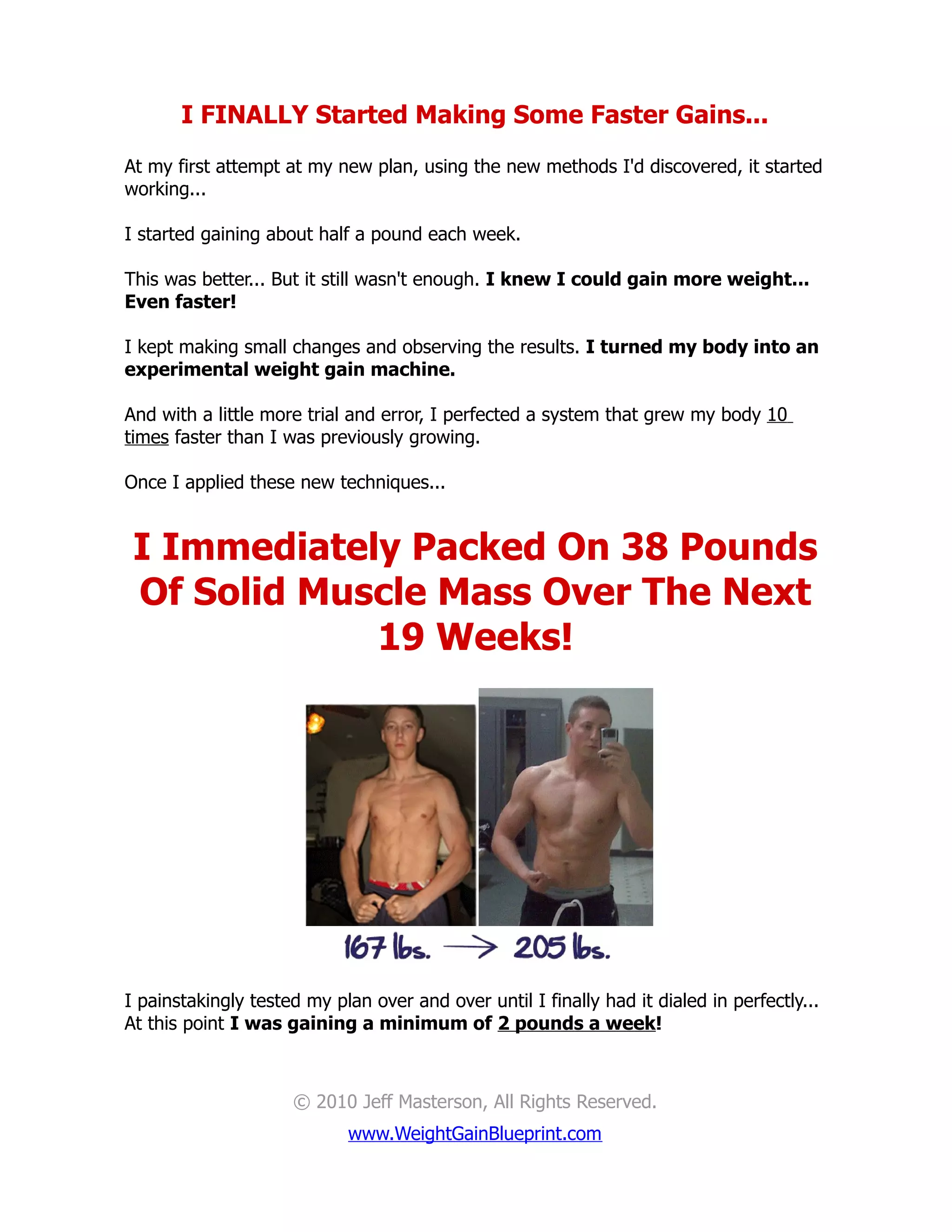 I FINALLY Started Making Some Faster Gains...
At my first attempt at my new plan, using the new methods I'd discovered, it started
working...

I started gaining about half a pound each week.

This was better... But it still wasn't enough. I knew I could gain more weight...
Even faster!

I kept making small changes and observing the results. I turned my body into an
experimental weight gain machine.

And with a little more trial and error, I perfected a system that grew my body 10
times faster than I was previously growing.

Once I applied these new techniques...


 I Immediately Packed On 38 Pounds
 Of Solid Muscle Mass Over The Next
             19 Weeks!




I painstakingly tested my plan over and over until I finally had it dialed in perfectly...
At this point I was gaining a minimum of 2 pounds a week!



                     © 2010 Jeff Masterson, All Rights Reserved.
                            www.WeightGainBlueprint.com
 