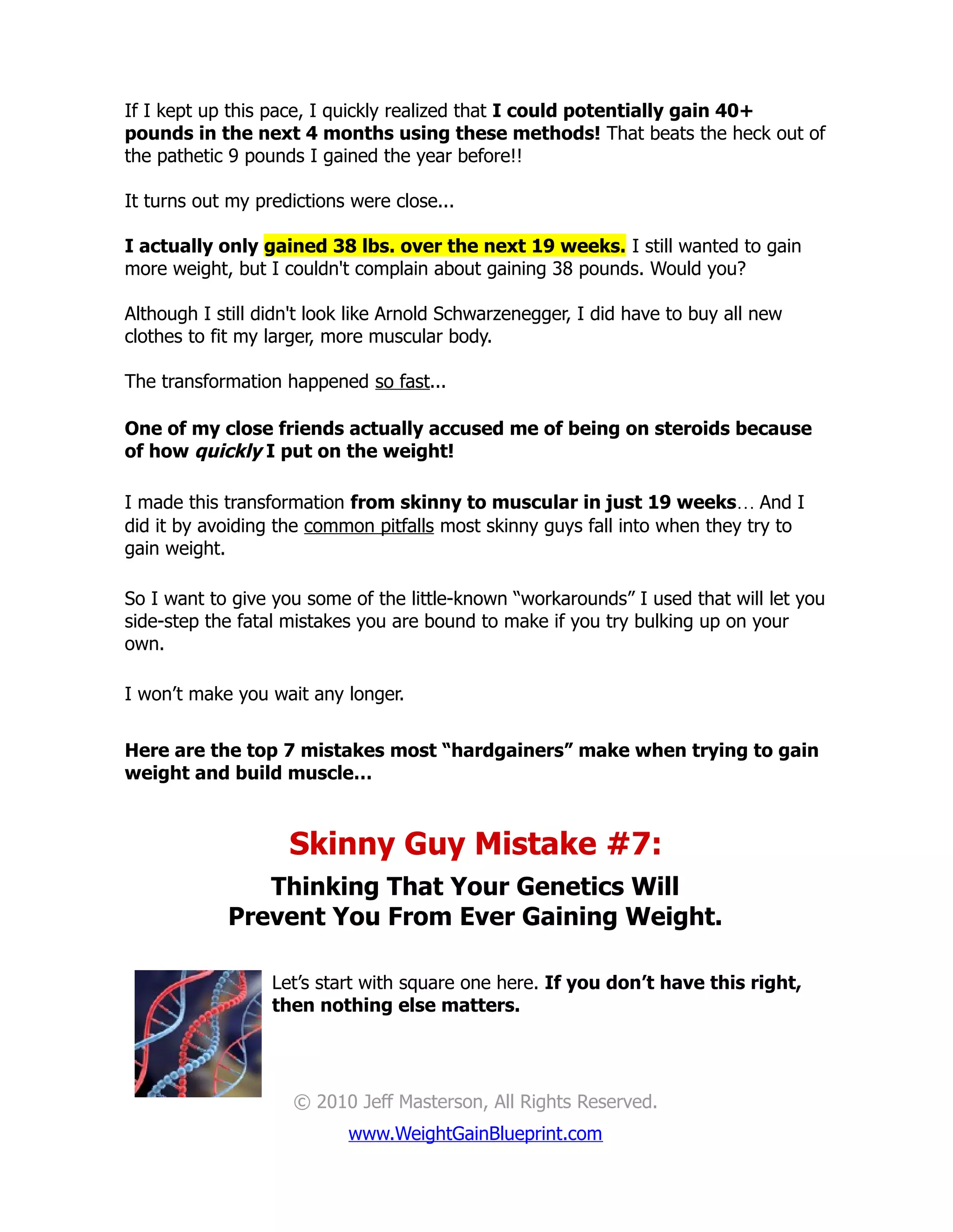 If I kept up this pace, I quickly realized that I could potentially gain 40+
pounds in the next 4 months using these methods! That beats the heck out of
the pathetic 9 pounds I gained the year before!!

It turns out my predictions were close...

I actually only gained 38 lbs. over the next 19 weeks. I still wanted to gain
more weight, but I couldn't complain about gaining 38 pounds. Would you?

Although I still didn't look like Arnold Schwarzenegger, I did have to buy all new
clothes to fit my larger, more muscular body.

The transformation happened so fast...

One of my close friends actually accused me of being on steroids because
of how quickly I put on the weight!

I made this transformation from skinny to muscular in just 19 weeks… And I
did it by avoiding the common pitfalls most skinny guys fall into when they try to
gain weight.

So I want to give you some of the little-known “workarounds” I used that will let you
side-step the fatal mistakes you are bound to make if you try bulking up on your
own.

I won’t make you wait any longer.


Here are the top 7 mistakes most “hardgainers” make when trying to gain
weight and build muscle…



                    Skinny Guy Mistake #7:
               Thinking That Your Genetics Will
            Prevent You From Ever Gaining Weight.

                  Let’s start with square one here. If you don’t have this right,
                  then nothing else matters.




                     © 2010 Jeff Masterson, All Rights Reserved.
                           www.WeightGainBlueprint.com
 