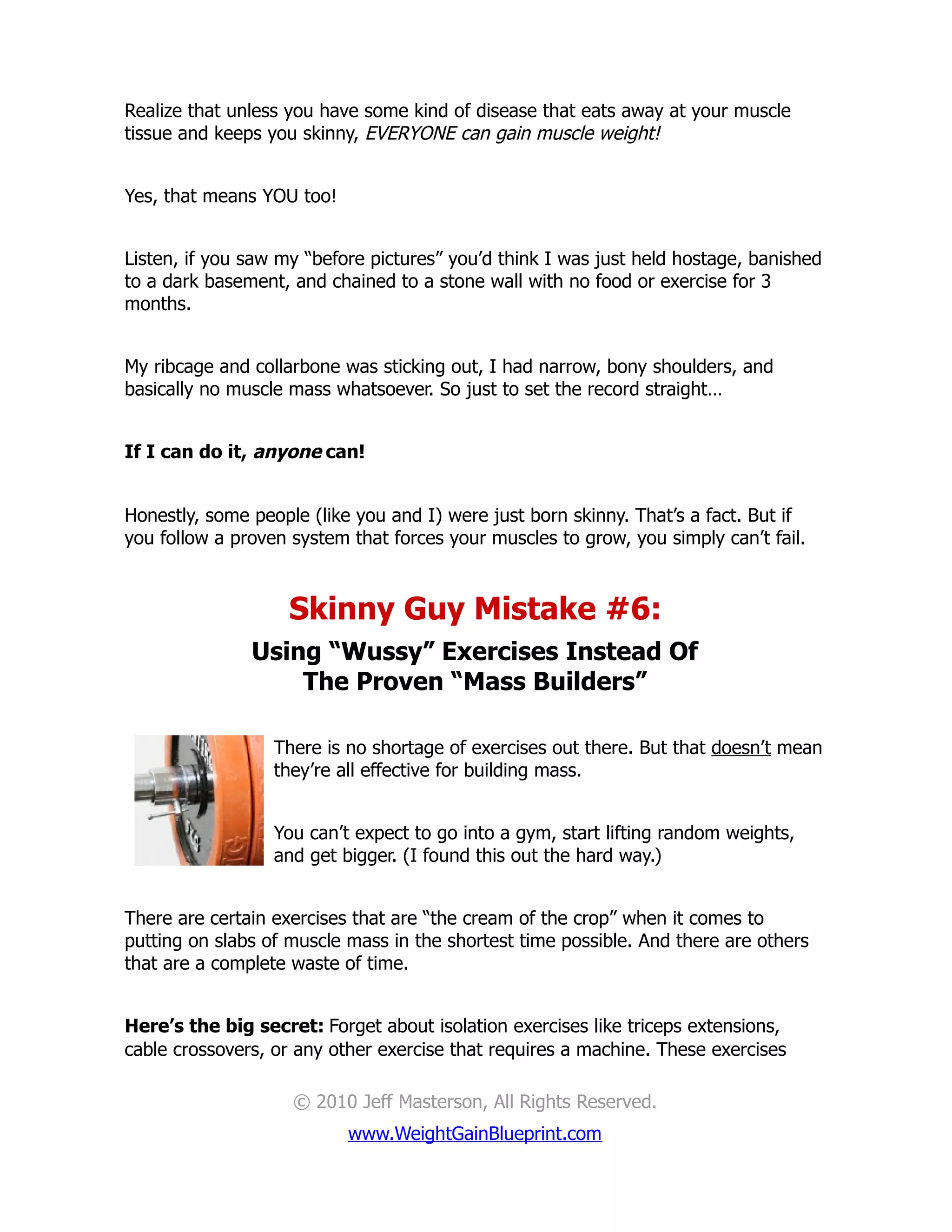 Realize that unless you have some kind of disease that eats away at your muscle
tissue and keeps you skinny, EVERYONE can gain muscle weight!


Yes, that means YOU too!


Listen, if you saw my “before pictures” you’d think I was just held hostage, banished
to a dark basement, and chained to a stone wall with no food or exercise for 3
months.


My ribcage and collarbone was sticking out, I had narrow, bony shoulders, and
basically no muscle mass whatsoever. So just to set the record straight…


If I can do it, anyone can!


Honestly, some people (like you and I) were just born skinny. That’s a fact. But if
you follow a proven system that forces your muscles to grow, you simply can’t fail.



                    Skinny Guy Mistake #6:
               Using “Wussy” Exercises Instead Of
                   The Proven “Mass Builders”

                  There is no shortage of exercises out there. But that doesn’t mean
                  they’re all effective for building mass.


                  You can’t expect to go into a gym, start lifting random weights,
                  and get bigger. (I found this out the hard way.)


There are certain exercises that are “the cream of the crop” when it comes to
putting on slabs of muscle mass in the shortest time possible. And there are others
that are a complete waste of time.


Here’s the big secret: Forget about isolation exercises like triceps extensions,
cable crossovers, or any other exercise that requires a machine. These exercises

                    © 2010 Jeff Masterson, All Rights Reserved.
                           www.WeightGainBlueprint.com
 