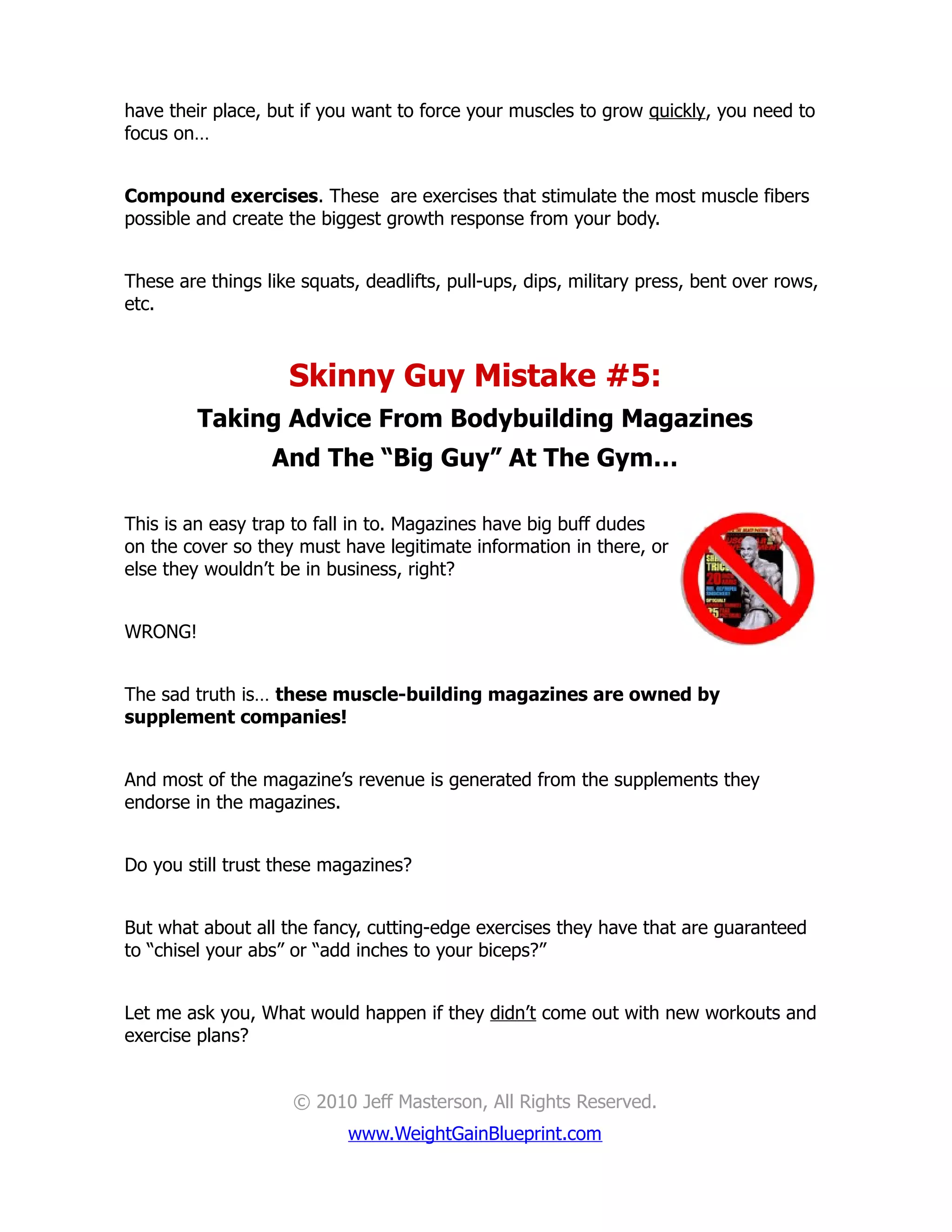 have their place, but if you want to force your muscles to grow quickly, you need to
focus on…


Compound exercises. These are exercises that stimulate the most muscle fibers
possible and create the biggest growth response from your body.


These are things like squats, deadlifts, pull-ups, dips, military press, bent over rows,
etc.



                    Skinny Guy Mistake #5:
         Taking Advice From Bodybuilding Magazines
                  And The “Big Guy” At The Gym…

This is an easy trap to fall in to. Magazines have big buff dudes
on the cover so they must have legitimate information in there, or
else they wouldn’t be in business, right?


WRONG!


The sad truth is… these muscle-building magazines are owned by
supplement companies!


And most of the magazine’s revenue is generated from the supplements they
endorse in the magazines.


Do you still trust these magazines?


But what about all the fancy, cutting-edge exercises they have that are guaranteed
to “chisel your abs” or “add inches to your biceps?”


Let me ask you, What would happen if they didn’t come out with new workouts and
exercise plans?


                     © 2010 Jeff Masterson, All Rights Reserved.
                            www.WeightGainBlueprint.com
 