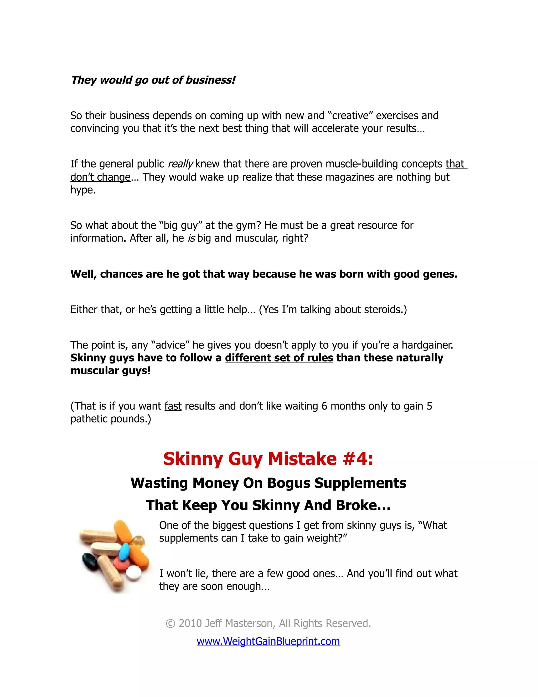 They would go out of business!


So their business depends on coming up with new and “creative” exercises and
convincing you that it’s the next best thing that will accelerate your results…


If the general public really knew that there are proven muscle-building concepts that
don’t change… They would wake up realize that these magazines are nothing but
hype.


So what about the “big guy” at the gym? He must be a great resource for
information. After all, he is big and muscular, right?


Well, chances are he got that way because he was born with good genes.


Either that, or he’s getting a little help… (Yes I’m talking about steroids.)


The point is, any “advice” he gives you doesn’t apply to you if you’re a hardgainer.
Skinny guys have to follow a different set of rules than these naturally
muscular guys!


(That is if you want fast results and don’t like waiting 6 months only to gain 5
pathetic pounds.)



                     Skinny Guy Mistake #4:
             Wasting Money On Bogus Supplements
                 That Keep You Skinny And Broke…
                    One of the biggest questions I get from skinny guys is, “What
                    supplements can I take to gain weight?”


                    I won’t lie, there are a few good ones… And you’ll find out what
                    they are soon enough…


                     © 2010 Jeff Masterson, All Rights Reserved.
                            www.WeightGainBlueprint.com
 