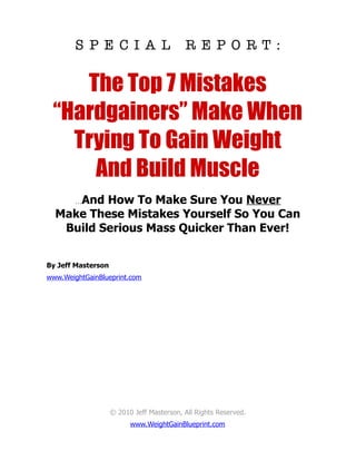 S P E C I A L                      R E P O RT :


    The Top 7 Mistakes
 “Hardgainers” Make When
   Trying To Gain Weight
     And Build Muscle
     And How To Make Sure You Never
        …

  Make These Mistakes Yourself So You Can
   Build Serious Mass Quicker Than Ever!


By Jeff Masterson
www.WeightGainBlueprint.com




                    © 2010 Jeff Masterson, All Rights Reserved.
                          www.WeightGainBlueprint.com
 