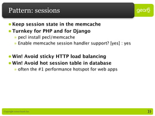 Pattern: sessions
     • Keep session state in the memcache
     • Turnkey for PHP and for Django
           » pecl install pecl/memcache
           » Enable memcache session handler support? [yes] : yes


     • Win! Avoid sticky HTTP load balancing
     • Win! Avoid hot session table in database
           » often the #1 performance hotspot for web apps




: Copyright 2009 Gear6 Inc.
 