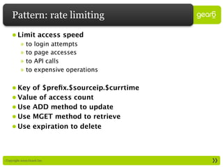 Pattern: rate limiting
     • Limit access speed
           »   to   login attempts
           »   to   page accesses
           »   to   API calls
           »   to   expensive operations

     • Key of $preﬁx.$sourceip.$currtime
     • Value of access count
     • Use ADD method to update
     • Use MGET method to retrieve
     • Use expiration to delete



: Copyright 2009 Gear6 Inc.
 
