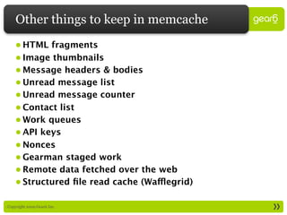 Other things to keep in memcache
     • HTML fragments
     • Image thumbnails
     • Message headers & bodies
     • Unread message list
     • Unread message counter
     • Contact list
     • Work queues
     • API keys
     • Nonces
     • Gearman staged work
     • Remote data fetched over the web
     • Structured ﬁle read cache (Wafflegrid)

: Copyright 2009 Gear6 Inc.
 