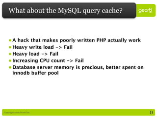 What about the MySQL query cache?



     • A hack that makes poorly written PHP actually work
     • Heavy write load -> Fail
     • Heavy load -> Fail
     • Increasing CPU count -> Fail
     • Database server memory is precious, better spent on
       innodb buffer pool




: Copyright 2009 Gear6 Inc.
 