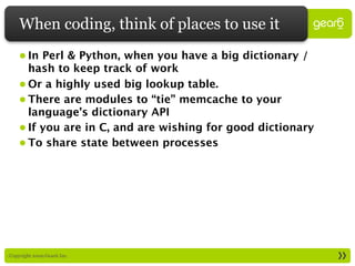 When coding, think of places to use it
     • In Perl & Python, when you have a big dictionary /
       hash to keep track of work
     • Or a highly used big lookup table.
     • There are modules to “tie” memcache to your
       language’s dictionary API
     • If you are in C, and are wishing for good dictionary
     • To share state between processes




: Copyright 2009 Gear6 Inc.
 