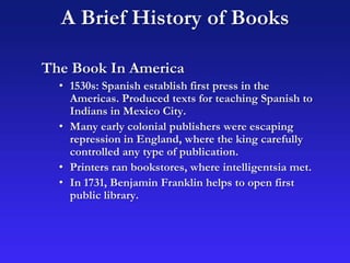 The Book In America
• 1530s: Spanish establish first press in the
Americas. Produced texts for teaching Spanish to
Indians in Mexico City.
• Many early colonial publishers were escaping
repression in England, where the king carefully
controlled any type of publication.
• Printers ran bookstores, where intelligentsia met.
• In 1731, Benjamin Franklin helps to open first
public library.
A Brief History of Books
 