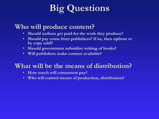 Who will produce content?
• Should authors get paid for the work they produce?
• Should pay come from publishers? If so, then upfront or
by copy sold?
• Should government subsidize writing of books?
• Will publishers make content available?
What will be the means of distribution?
• How much will consumers pay?
• Who will control means of production, distribution?
Big Questions
 