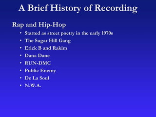 A Brief History of Recording
Rap and Hip-Hop
• Started as street poetry in the early 1970s
• The Sugar Hill Gang
• Erick B and Rakim
• Dana Dane
• RUN-DMC
• Public Enemy
• De La Soul
• N.W.A.
 