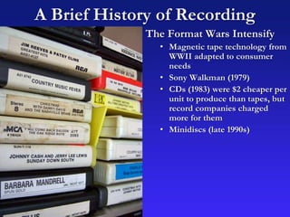 A Brief History of Recording
The Format Wars Intensify
• Magnetic tape technology from
WWII adapted to consumer
needs
• Sony Walkman (1979)
• CDs (1983) were $2 cheaper per
unit to produce than tapes, but
record companies charged
more for them
• Minidiscs (late 1990s)
 