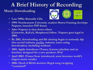 A Brief History of Recording
Music Downloading
• Late 1990s: Burnable CDs
• 1999: Northeastern University student Shawn Fanning develops
Napster, launches P2P frenzy
• After Napster is shut down others
(Limewire, KaZaA, Morpheus) follow. Napster goes legal in
2004.
• By 2001, downloading and file sharing begin to seriously dip
into record industry , industry starts suing
downloaders, including students
• 2001: Apple introduces iTunes, features playlists and an
interface designed for a new product: iPod
• April 2003: iTunes Store introduced, soon becomes world’s
largest music retailer
• 2006: Head of RIAA declares illegal song swapping
“contained”
 