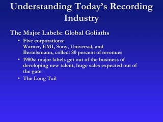 Understanding Today’s Recording
Industry
The Major Labels: Global Goliaths
• Five corporations:
Warner, EMI, Sony, Universal, and
Bertelsmann, collect 80 percent of revenues
• 1980s: major labels get out of the business of
developing new talent, huge sales expected out of
the gate
• The Long Tail
 