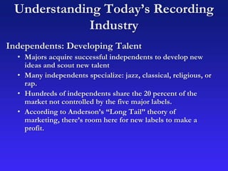Understanding Today’s Recording
Industry
Independents: Developing Talent
• Majors acquire successful independents to develop new
ideas and scout new talent
• Many independents specialize: jazz, classical, religious, or
rap.
• Hundreds of independents share the 20 percent of the
market not controlled by the five major labels.
• According to Anderson’s “Long Tail” theory of
marketing, there’s room here for new labels to make a
profit.
 