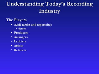 Understanding Today’s Recording
Industry
The Players
• A&R (artist and repertoire)
• demos
• Producers
• Arrangers
• Lyricists
• Artists
• Retailers
 