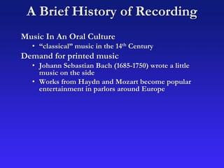 A Brief History of Recording
Music In An Oral Culture
• “classical” music in the 14th Century
Demand for printed music
• Johann Sebastian Bach (1685-1750) wrote a little
music on the side
• Works from Haydn and Mozart become popular
entertainment in parlors around Europe
 