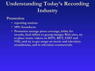 Understanding Today’s Recording
Industry
Promotion
• reporting stations
• 1991: Soundscan
• Promoters arrange press coverage, lobby for
awards, feed tidbits to gossip-hungry Web sites, try
to place music videos on MTV, BET, CMT and
VH1, and try to get songs on movie and television
soundtracks, and in television commercials.
 