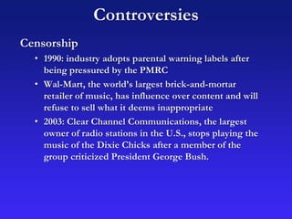 Controversies
Censorship
• 1990: industry adopts parental warning labels after
being pressured by the PMRC
• Wal-Mart, the world’s largest brick-and-mortar
retailer of music, has influence over content and will
refuse to sell what it deems inappropriate
• 2003: Clear Channel Communications, the largest
owner of radio stations in the U.S., stops playing the
music of the Dixie Chicks after a member of the
group criticized President George Bush.
 