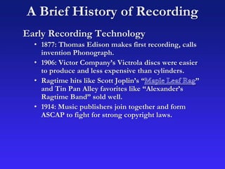 A Brief History of Recording
Early Recording Technology
• 1877: Thomas Edison makes first recording, calls
invention Phonograph.
• 1906: Victor Company’s Victrola discs were easier
to produce and less expensive than cylinders.
• Ragtime hits like Scott Joplin’s “ ”
and Tin Pan Alley favorites like “Alexander’s
Ragtime Band” sold well.
• 1914: Music publishers join together and form
ASCAP to fight for strong copyright laws.
 