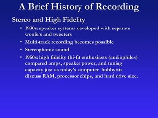 A Brief History of Recording
Stereo and High Fidelity
• 1930s: speaker systems developed with separate
woofers and tweeters
• Multi-track recording becomes possible
• Stereophonic sound
• 1950s: high fidelity (hi-fi) enthusiasts (audiophiles)
compared amps, speaker power, and tuning
capacity just as today’s computer hobbyists
discuss RAM, processor chips, and hard drive size.
 