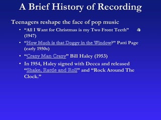 A Brief History of Recording
Teenagers reshape the face of pop music
• “All I Want for Christmas is my Two Front Teeth”
(1947)
• “ ?” Patti Page
(early 1950s)
• “ ” Bill Haley (1953)
• In 1954, Haley signed with Decca and released
“ ” and “Rock Around The
Clock.”
 