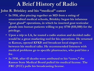A Brief History of Radio
John R. Brinkley and his “medical” career
• In 1918, after piecing together an MD from a string of
unaccredited medical schools, Brinkley began his infamous
“goat gland” operations, in which he inserted goat testicular
glands into human patients willing to pay $750 ($10,500) for the
privilege.
• Upon a trip to LA, he toured a radio station and decided radio
would be a great marketing tool for his operations. He returned
to Kansas, opened KFKB and broadcast local singers in
between his medical talks. He recommended listeners with
medical problems go to specific pharmacies, who paid him a
fee.
• In 1930, after 43 deaths were attributed to his “cures,” the
Kansas State Medical Board pulled his medical license. The
FRC (FCC) pulls his broadcasting license.
 