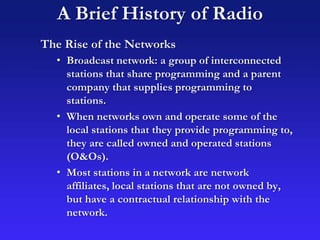 A Brief History of Radio
The Rise of the Networks
• Broadcast network: a group of interconnected
stations that share programming and a parent
company that supplies programming to
stations.
• When networks own and operate some of the
local stations that they provide programming to,
they are called owned and operated stations
(O&Os).
• Most stations in a network are network
affiliates, local stations that are not owned by,
but have a contractual relationship with the
network.
 