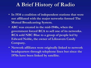 A Brief History of Radio
• In 1934 a coalition of independent stations that were
not affiliated with the major networks formed The
Mutual Broadcasting System.
• ABC was created in the mid-1940s, when the
government forced RCA to sell one of its networks.
RCA sold NBC Blue to a group of people led by
Edward Noble, the owner of Lifesavers Candy
Company.
• Network affiliates were originally linked to network
headquarters through telephone lines but since the
1970s have been linked by satellite.
 