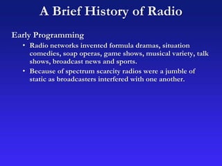 A Brief History of Radio
Early Programming
• Radio networks invented formula dramas, situation
comedies, soap operas, game shows, musical variety, talk
shows, broadcast news and sports.
• Because of spectrum scarcity radios were a jumble of
static as broadcasters interfered with one another.
 