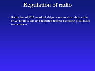 Regulation of radio
• Radio Act of 1912 required ships at sea to leave their radio
on 24 hours a day and required federal licensing of all radio
transmitters.
 