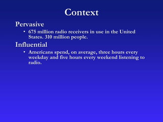 Context
Pervasive
• 675 million radio receivers in use in the United
States. 310 million people.
Influential
• Americans spend, on average, three hours every
weekday and five hours every weekend listening to
radio.
 