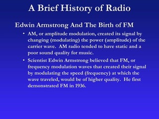 A Brief History of Radio
Edwin Armstrong And The Birth of FM
• AM, or amplitude modulation, created its signal by
changing (modulating) the power (amplitude) of the
carrier wave. AM radio tended to have static and a
poor sound quality for music.
• Scientist Edwin Armstrong believed that FM, or
frequency modulation waves that created their signal
by modulating the speed (frequency) at which the
wave traveled, would be of higher quality. He first
demonstrated FM in 1936.
 
