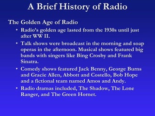 A Brief History of Radio
The Golden Age of Radio
• Radio’s golden age lasted from the 1930s until just
after WW II.
• Talk shows were broadcast in the morning and soap
operas in the afternoon. Musical shows featured big
bands with singers like Bing Crosby and Frank
Sinatra.
• Comedy shows featured Jack Benny, George Burns
and Gracie Allen, Abbott and Costello, Bob Hope
and a fictional team named Amos and Andy.
• Radio dramas included, The Shadow, The Lone
Ranger, and The Green Hornet.
 