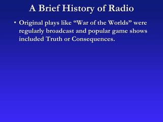 A Brief History of Radio
• Original plays like “War of the Worlds” were
regularly broadcast and popular game shows
included Truth or Consequences.
 