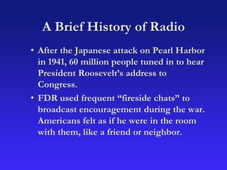 A Brief History of Radio
• After the Japanese attack on Pearl Harbor
in 1941, 60 million people tuned in to hear
President Roosevelt’s address to
Congress.
• FDR used frequent “fireside chats” to
broadcast encouragement during the war.
Americans felt as if he were in the room
with them, like a friend or neighbor.
 