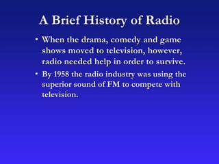 A Brief History of Radio
• When the drama, comedy and game
shows moved to television, however,
radio needed help in order to survive.
• By 1958 the radio industry was using the
superior sound of FM to compete with
television.
 
