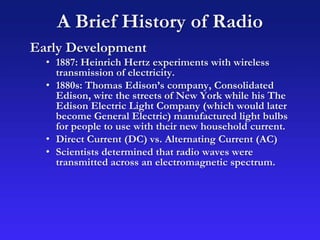 A Brief History of Radio
Early Development
• 1887: Heinrich Hertz experiments with wireless
transmission of electricity.
• 1880s: Thomas Edison’s company, Consolidated
Edison, wire the streets of New York while his The
Edison Electric Light Company (which would later
become General Electric) manufactured light bulbs
for people to use with their new household current.
• Direct Current (DC) vs. Alternating Current (AC)
• Scientists determined that radio waves were
transmitted across an electromagnetic spectrum.
 