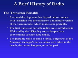 A Brief History of Radio
The Transistor Portable
• A second development that helped radio compete
with television was the transistor, a miniature version
of the vacuum tube, which made radio portable.
• The first transistor portable radios were introduced in
1954, and by the 1960s they were cheaper than
conventional vacuum tube radios.
• The portable radio became a virtual outgrowth of the
American teenager’s ear as radios were taken to the
beach, the corner hangout, or to the park.
 