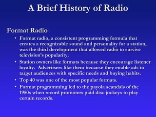 A Brief History of Radio
Format Radio
• Format radio, a consistent programming formula that
creates a recognizable sound and personality for a station,
was the third development that allowed radio to survive
television’s popularity.
• Station owners like formats because they encourage listener
loyalty. Advertisers like them because they enable ads to
target audiences with specific needs and buying habits.
• Top 40 was one of the most popular formats.
• Format programming led to the payola scandals of the
1950s when record promoters paid disc jockeys to play
certain records.
 