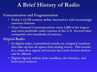 A Brief History of Radio
Concentration and Fragmentation
• Today’s 13,750 stations define themselves with increasingly
narrower formats.
• Clear Channel Communications owns 1,200 of the largest
and most profitable radio stations in the U.S. Several other
companies own hundreds of stations.
Digital Radio
• In digital radio, transmitted sounds are assigned numbers
that take up less air space than analog waves. This results
in a crisp clear signal and means that more format choices
can be offered.
• Digital signals radiate from satellites, the Internet, and
from local stations.
 