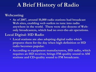 A Brief History of Radio
Webcasting
• As of 2007, around 10,000 radio stations had broadcast
Web sites, enabling web surfers to tune into radio
anywhere in the world. There were also dozens of Web-
only broadcasters, which had no over-the-air operations.
Local Digital: HD Radio
• Local stations are also adopting digital radio which
prepares them for the day when high definition or HD
radio becomes popular.
• According to equipment manufacturers, HD radio, which
requires an HD receiver, brings FM-quality sound to AM
stations and CD-quality sound to FM broadcasts.
 